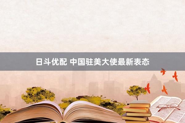 日斗优配 中国驻美大使最新表态