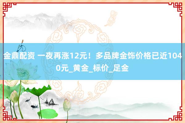 金鼎配资 一夜再涨12元！多品牌金饰价格已近1040元_黄金_标价_足金