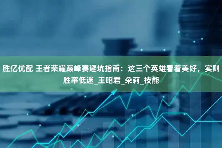 胜亿优配 王者荣耀巅峰赛避坑指南：这三个英雄看着美好，实则胜率低迷_王昭君_朵莉_技能