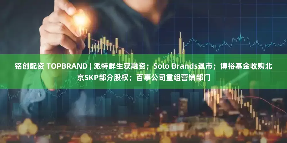 铭创配资 TOPBRAND | 派特鲜生获融资；Solo Brands退市；博裕基金收购北京SKP部分股权；百事公司重组营销部门