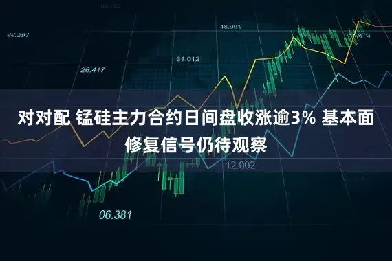 对对配 锰硅主力合约日间盘收涨逾3% 基本面修复信号仍待观察