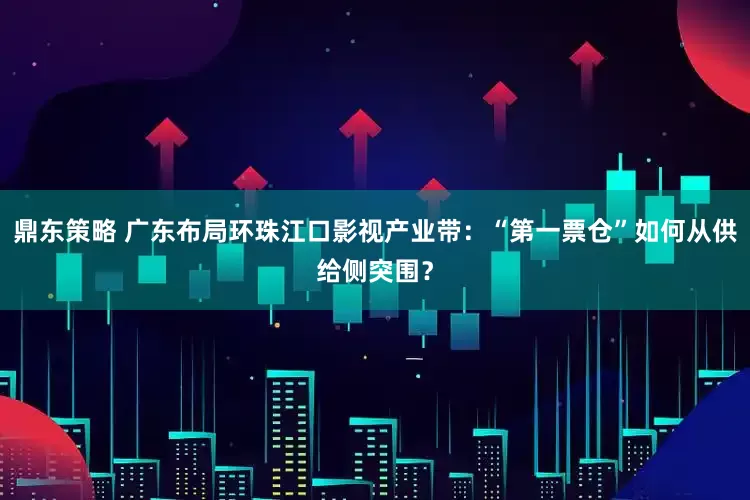 鼎东策略 广东布局环珠江口影视产业带：“第一票仓”如何从供给侧突围？