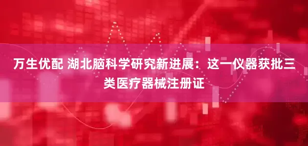 万生优配 湖北脑科学研究新进展：这一仪器获批三类医疗器械注册证