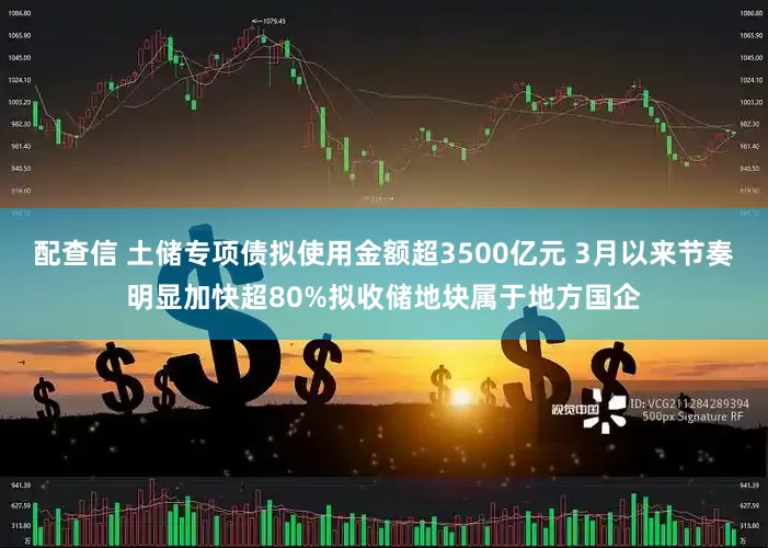 配查信 土储专项债拟使用金额超3500亿元 3月以来节奏明显加快超80%拟收储地块属于地方国企