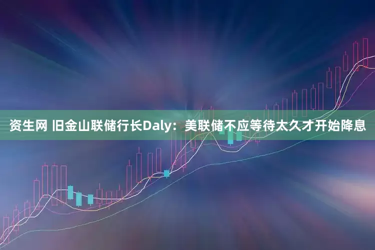 资生网 旧金山联储行长Daly：美联储不应等待太久才开始降息