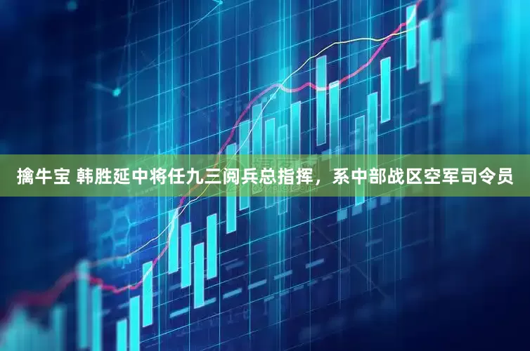 擒牛宝 韩胜延中将任九三阅兵总指挥，系中部战区空军司令员