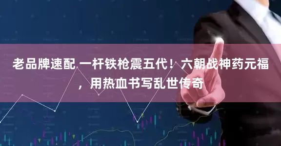 老品牌速配 一杆铁枪震五代！六朝战神药元福，用热血书写乱世传奇