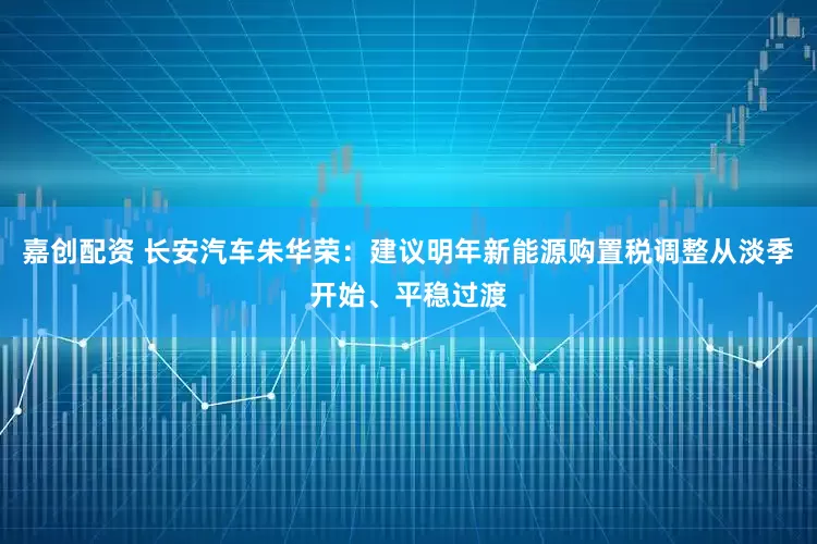 嘉创配资 长安汽车朱华荣：建议明年新能源购置税调整从淡季开始、平稳过渡