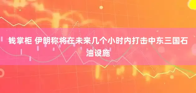 钱掌柜 伊朗称将在未来几个小时内打击中东三国石油设施